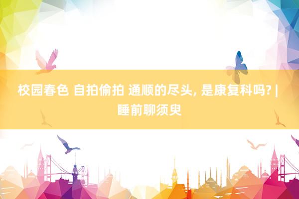 校园春色 自拍偷拍 通顺的尽头， 是康复科吗? | 睡前聊须臾