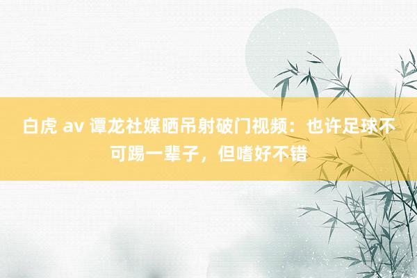 白虎 av 谭龙社媒晒吊射破门视频：也许足球不可踢一辈子，但嗜好不错