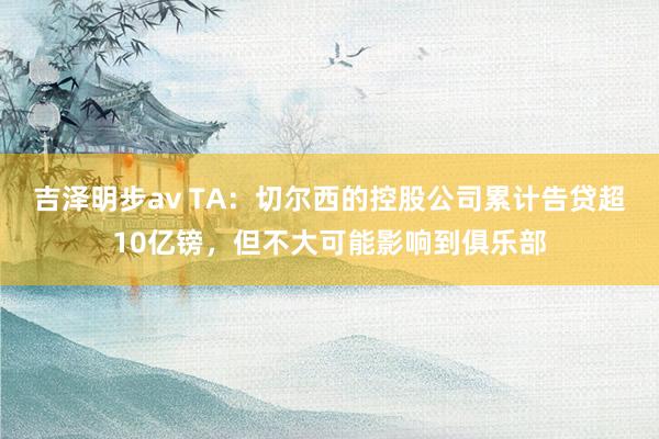 吉泽明步av TA：切尔西的控股公司累计告贷超10亿镑，但不大可能影响到俱乐部