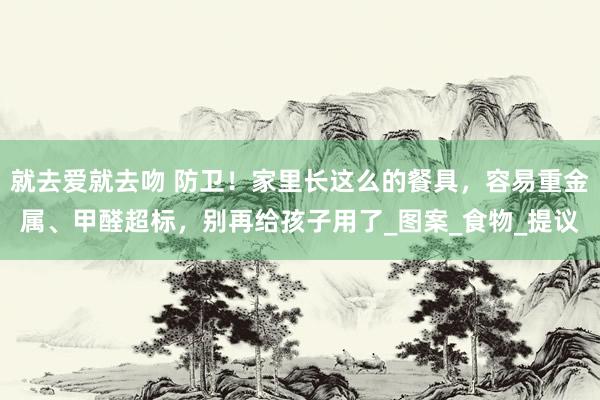 就去爱就去吻 防卫！家里长这么的餐具，容易重金属、甲醛超标，别再给孩子用了_图案_食物_提议