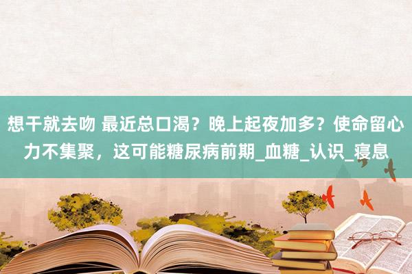 想干就去吻 最近总口渴？晚上起夜加多？使命留心力不集聚，这可能糖尿病前期_血糖_认识_寝息