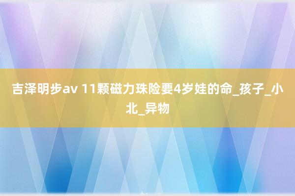 吉泽明步av 11颗磁力珠险要4岁娃的命_孩子_小北_异物