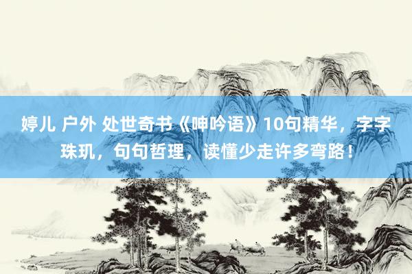 婷儿 户外 处世奇书《呻吟语》10句精华，字字珠玑，句句哲理，读懂少走许多弯路！