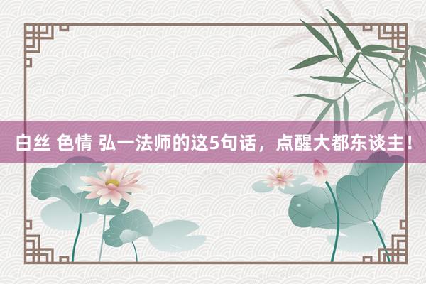 白丝 色情 弘一法师的这5句话，点醒大都东谈主！