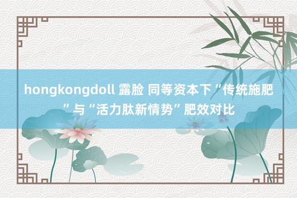 hongkongdoll 露脸 同等资本下“传统施肥”与“活力肽新情势”肥效对比