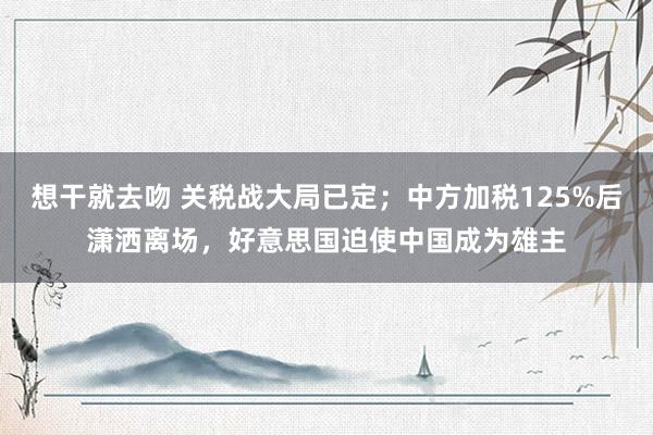 想干就去吻 关税战大局已定；中方加税125%后潇洒离场，好意思国迫使中国成为雄主