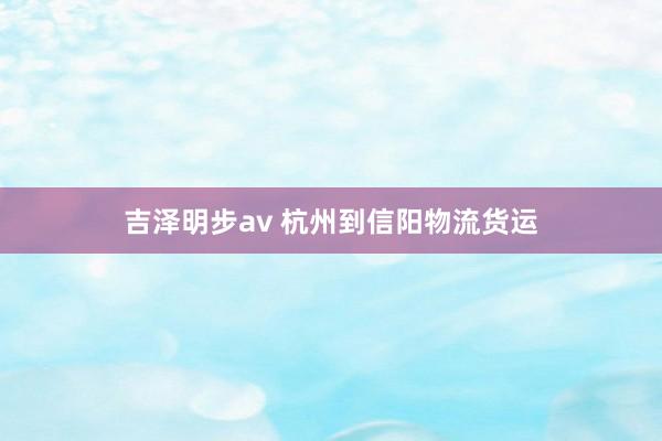 吉泽明步av 杭州到信阳物流货运
