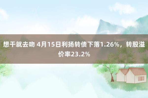 想干就去吻 4月15日利扬转债下落1.26%，转股溢价率23.2%