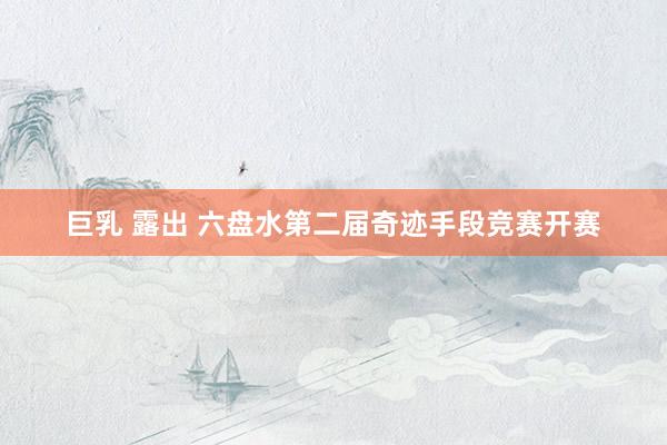 巨乳 露出 六盘水第二届奇迹手段竞赛开赛