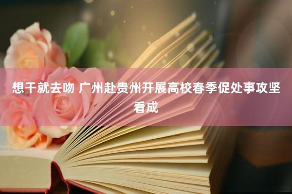 想干就去吻 广州赴贵州开展高校春季促处事攻坚看成