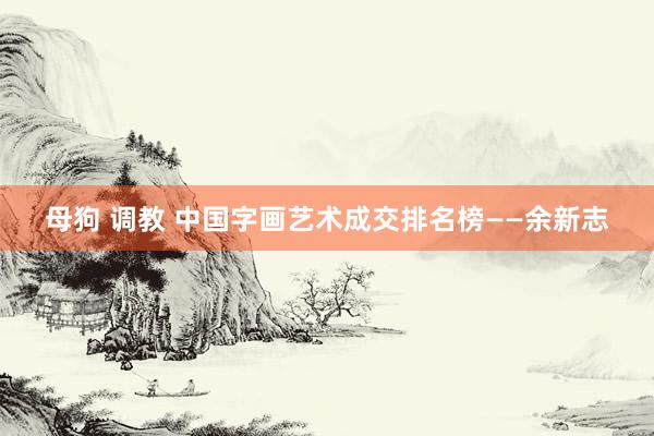 母狗 调教 中国字画艺术成交排名榜——余新志