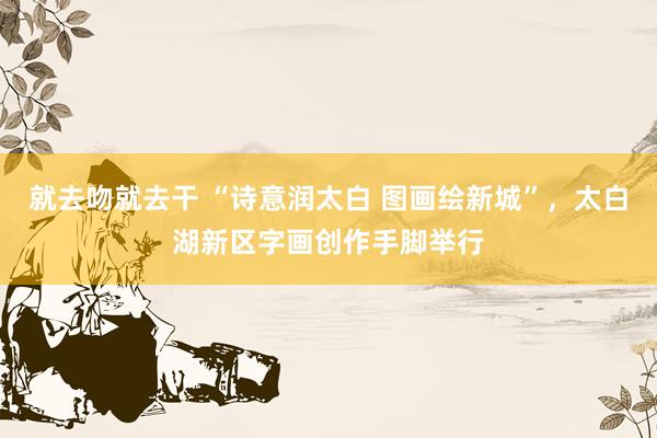 就去吻就去干 “诗意润太白 图画绘新城”，太白湖新区字画创作手脚举行