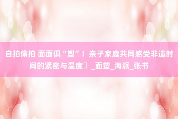 自拍偷拍 面面俱“塑”！亲子家庭共同感受非遗时间的紧密与温度‌_面塑_海派_张书