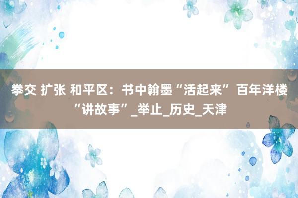 拳交 扩张 和平区：书中翰墨“活起来” 百年洋楼“讲故事”_举止_历史_天津