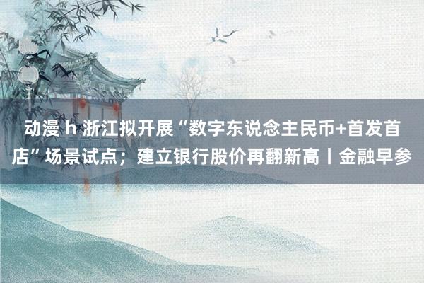 动漫 h 浙江拟开展“数字东说念主民币+首发首店”场景试点；建立银行股价再翻新高丨金融早参