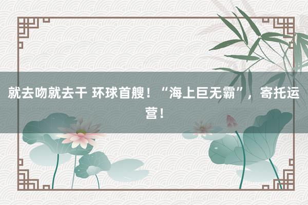 就去吻就去干 环球首艘！“海上巨无霸”，寄托运营！