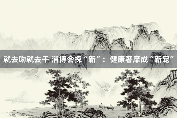 就去吻就去干 消博会探“新”：健康奢靡成“新宠”