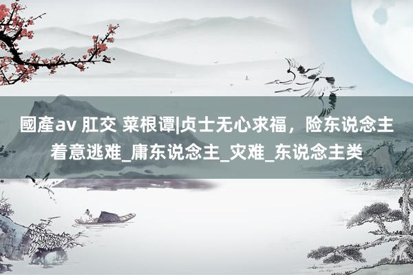 國產av 肛交 菜根谭|贞士无心求福，险东说念主着意逃难_庸东说念主_灾难_东说念主类