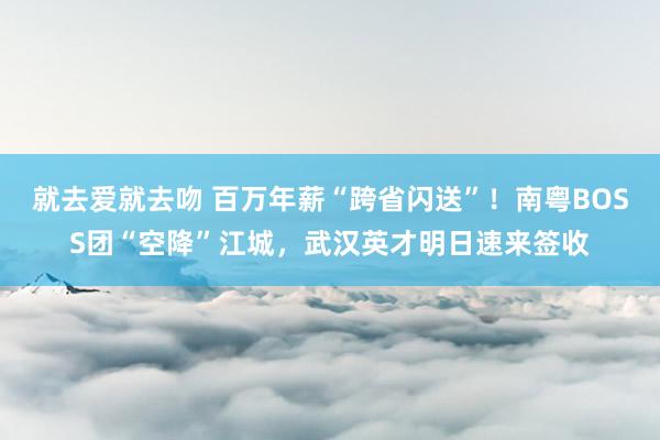 就去爱就去吻 百万年薪“跨省闪送”！南粤BOSS团“空降”江城，武汉英才明日速来签收