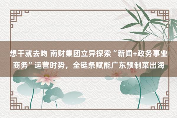 想干就去吻 南财集团立异探索“新闻+政务事业商务”运营时势，全链条赋能广东预制菜出海