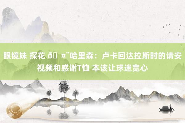 眼镜妹 探花 🤨哈里森：卢卡回达拉斯时的请安视频和感谢T恤 本该让球迷宽心