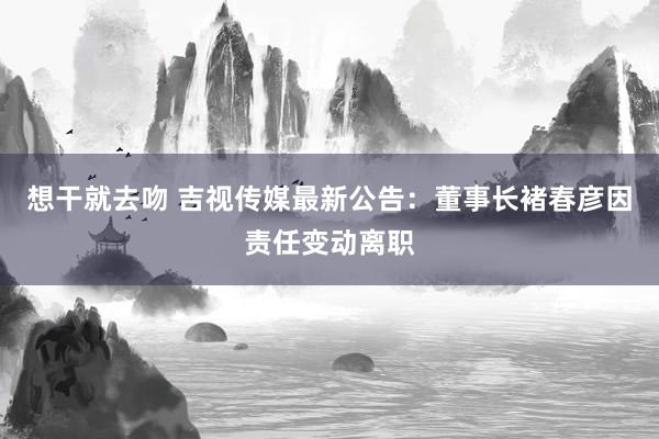 想干就去吻 吉视传媒最新公告：董事长褚春彦因责任变动离职