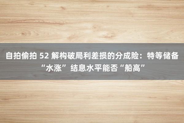自拍偷拍 52 解构破局利差损的分成险：特等储备“水涨” 结息水平能否“船高”