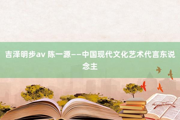 吉泽明步av 陈一源——中国现代文化艺术代言东说念主