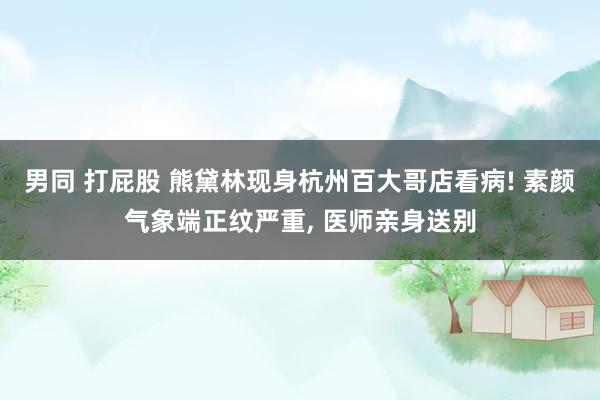 男同 打屁股 熊黛林现身杭州百大哥店看病! 素颜气象端正纹严重， 医师亲身送别