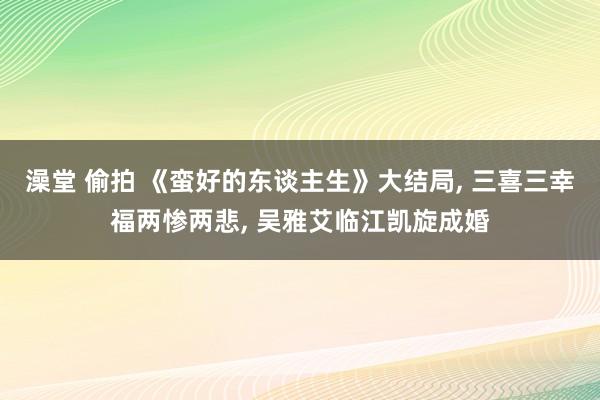 澡堂 偷拍 《蛮好的东谈主生》大结局， 三喜三幸福两惨两悲， 吴雅艾临江凯旋成婚