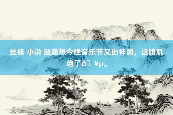 丝袜 小说 赵露想今晚音乐节又出神图，这腹肌绝了🥵。