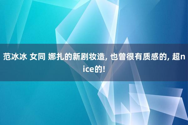 范冰冰 女同 娜扎的新剧妆造， 也曾很有质感的， 超nice的!
