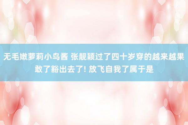 无毛嫩萝莉小鸟酱 张靓颖过了四十岁穿的越来越果敢了豁出去了! 放飞自我了属于是