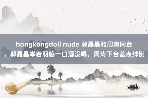 hongkongdoll nude 郭晶晶和周涛同台，郭晶晶举着羽觞一口酒没喝，周涛下台差点绊倒