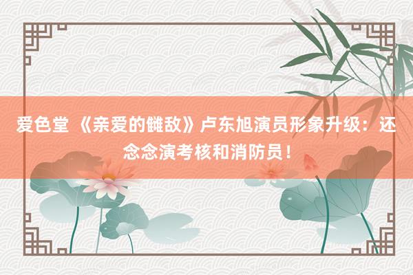 爱色堂 《亲爱的雠敌》卢东旭演员形象升级：还念念演考核和消防员！