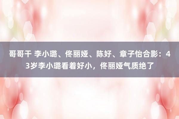 哥哥干 李小璐、佟丽娅、陈好、章子怡合影：43岁李小璐看着好小，佟丽娅气质绝了