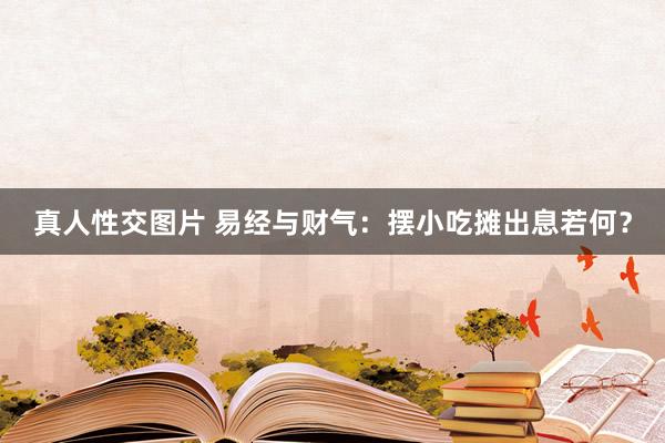 真人性交图片 易经与财气：摆小吃摊出息若何？