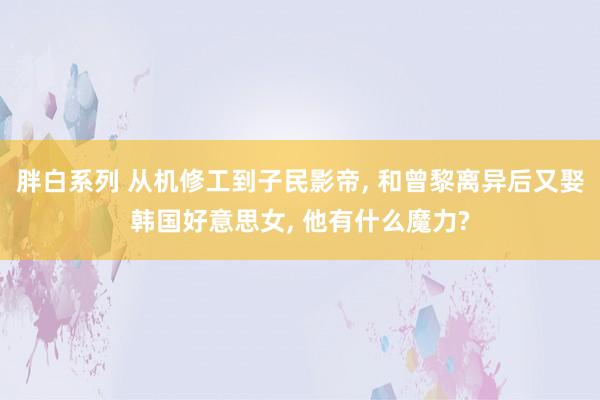 胖白系列 从机修工到子民影帝, 和曾黎离异后又娶韩国好意思女, 他有什么魔力?